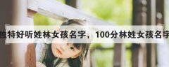 林姓好听稀少的名字女孩-林姓女孩名字大全林姓女孩起名好听优